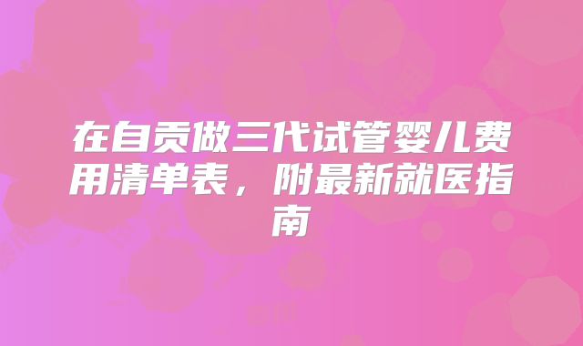 在自贡做三代试管婴儿费用清单表，附最新就医指南