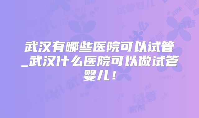 武汉有哪些医院可以试管_武汉什么医院可以做试管婴儿！