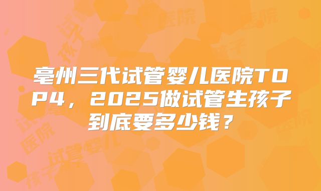 亳州三代试管婴儿医院TOP4，2025做试管生孩子到底要多少钱？