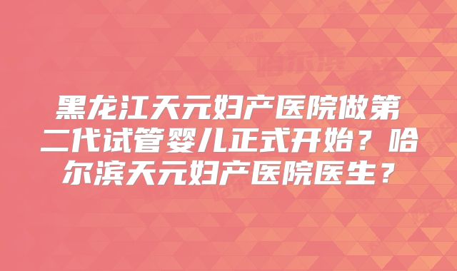 黑龙江天元妇产医院做第二代试管婴儿正式开始？哈尔滨天元妇产医院医生？