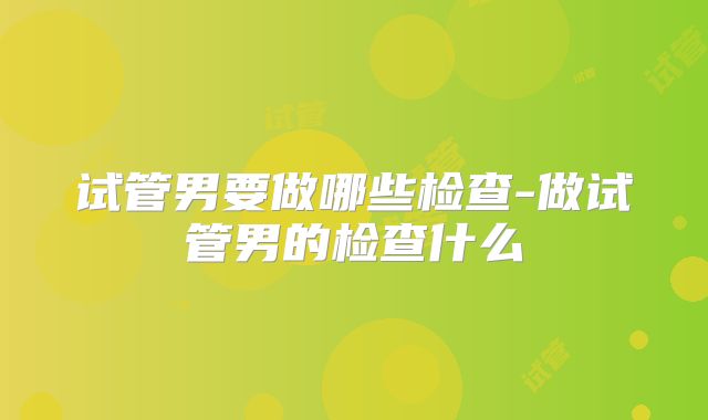 试管男要做哪些检查-做试管男的检查什么