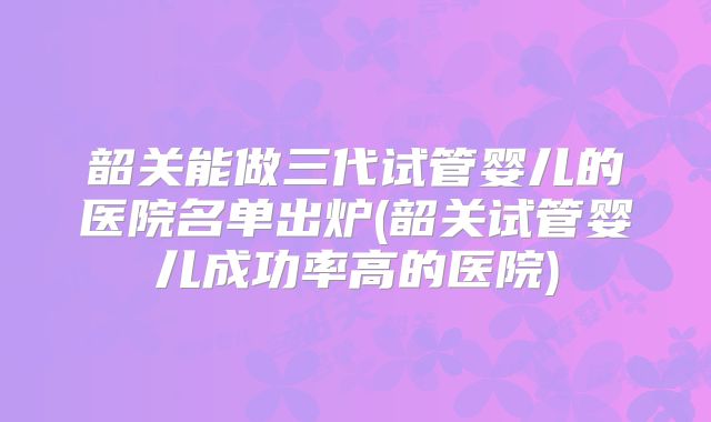 韶关能做三代试管婴儿的医院名单出炉(韶关试管婴儿成功率高的医院)