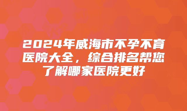 2024年威海市不孕不育医院大全,综合排名帮您了解哪家医院更好