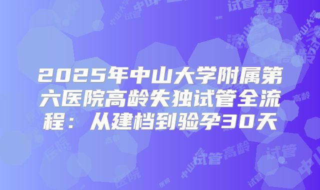 2025年中山大学附属第六医院高龄失独试管全流程：从建档到验孕30天
