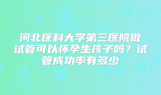 河北医科大学第三医院做试管可以怀孕生孩子吗？试管成功率有多少