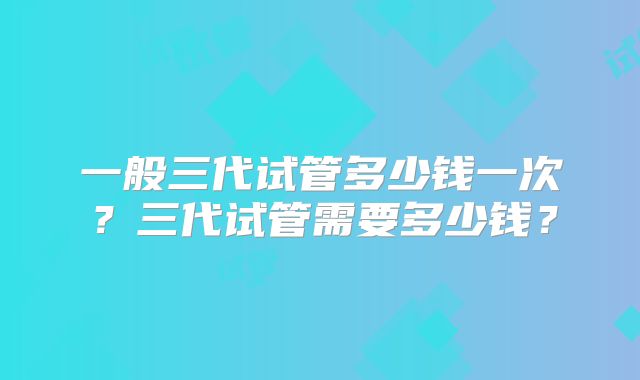 一般三代试管多少钱一次？三代试管需要多少钱？