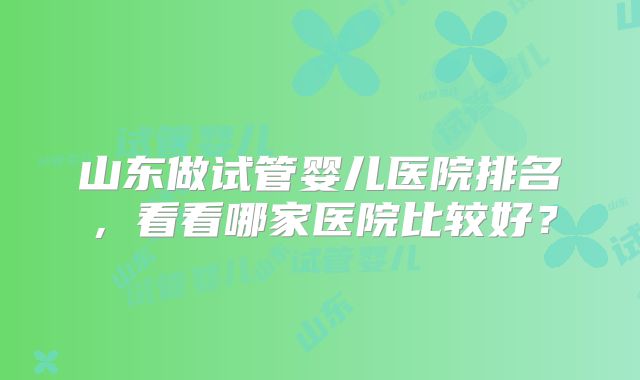 山东做试管婴儿医院排名,看看哪家医院比较好?