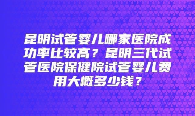 昆明试管婴儿哪家医院成功率比较高?昆明三代试管医院保健院试管婴儿费用大概多少钱?