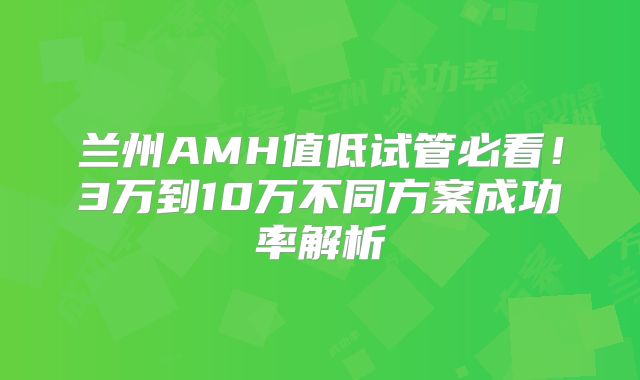 兰州AMH值低试管必看！3万到10万不同方案成功率解析