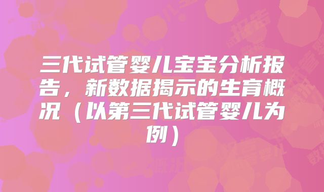 三代试管婴儿宝宝分析报告，新数据揭示的生育概况（以第三代试管婴儿为例）