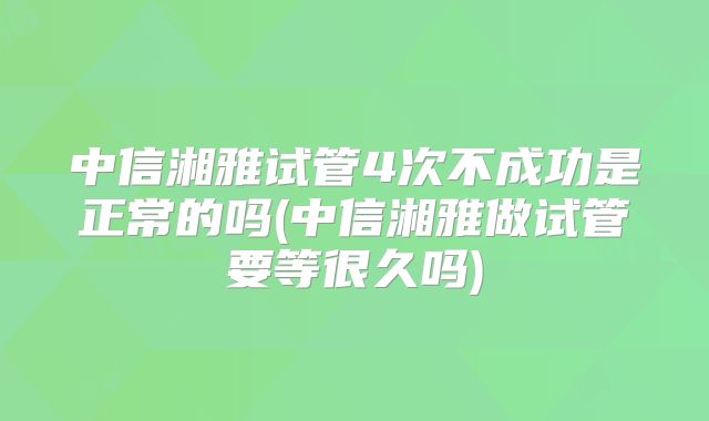 中信湘雅试管4次不成功是正常的吗(中信湘雅做试管要等很久吗)