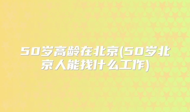 50岁高龄在北京(50岁北京人能找什么工作)