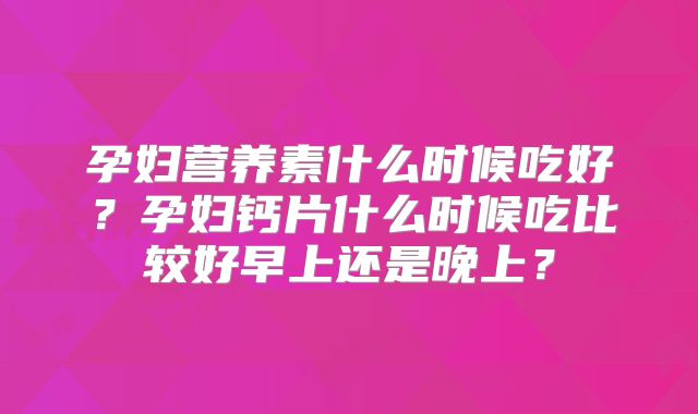 孕妇营养素什么时候吃好?孕妇钙片什么时候吃比较好早上还是晚上?