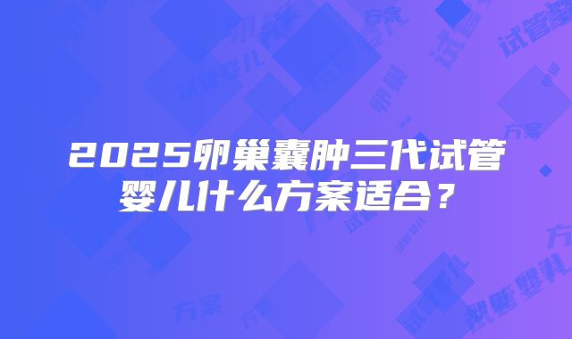 2025卵巢囊肿三代试管婴儿什么方案适合？
