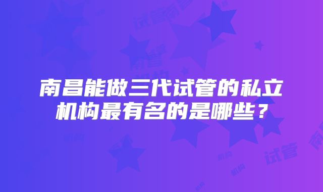 南昌能做三代试管的私立机构最有名的是哪些？