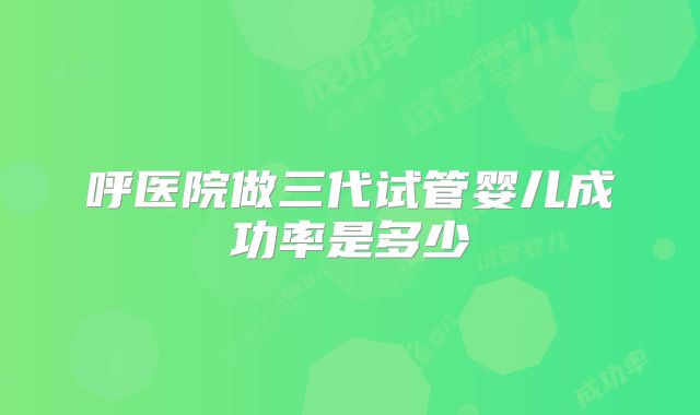 呼医院做三代试管婴儿成功率是多少