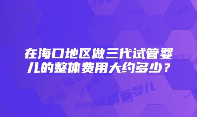 在海口地区做三代试管婴儿的整体费用大约多少?