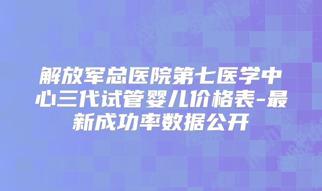 解放军总医院第七医学中心三代试管婴儿价格表-最新成功率数据公开