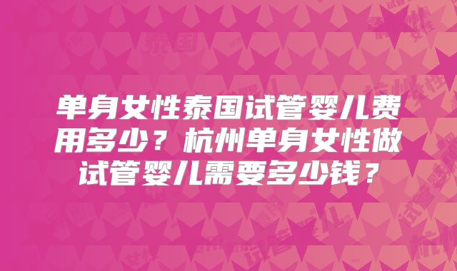 单身女性泰国试管婴儿费用多少？杭州单身女性做试管婴儿需要多少钱？
