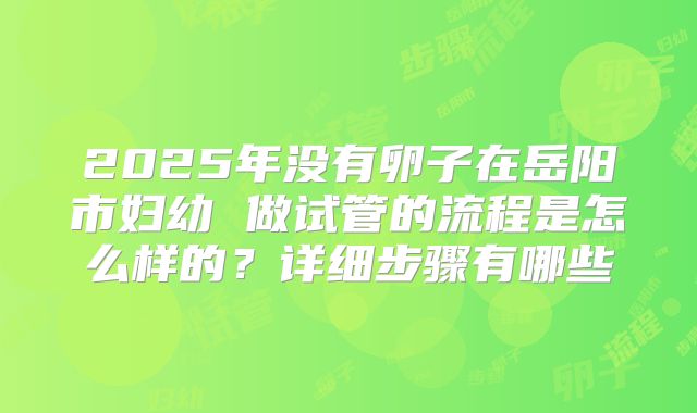 2025年没有卵子在岳阳市妇幼 做试管的流程是怎么样的？详细步骤有哪些