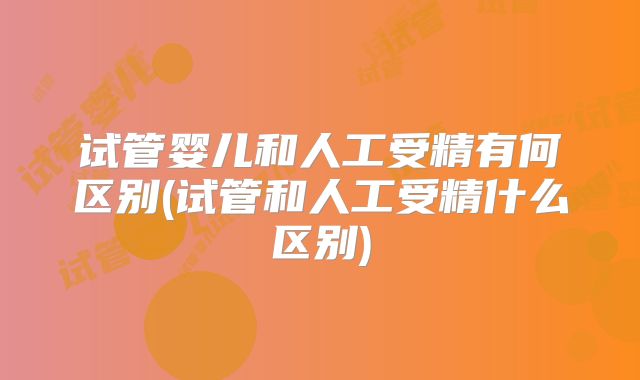 试管婴儿和人工受精有何区别(试管和人工受精什么区别)