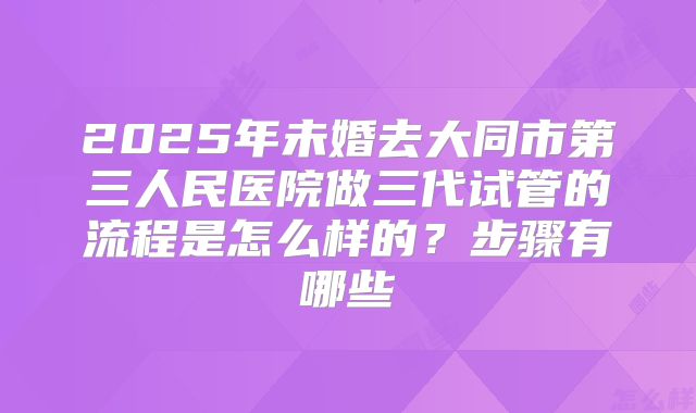 2025年未婚去大同市第三人民医院做三代试管的流程是怎么样的？步骤有哪些
