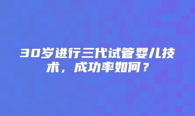 30岁进行三代试管婴儿技术，成功率如何？