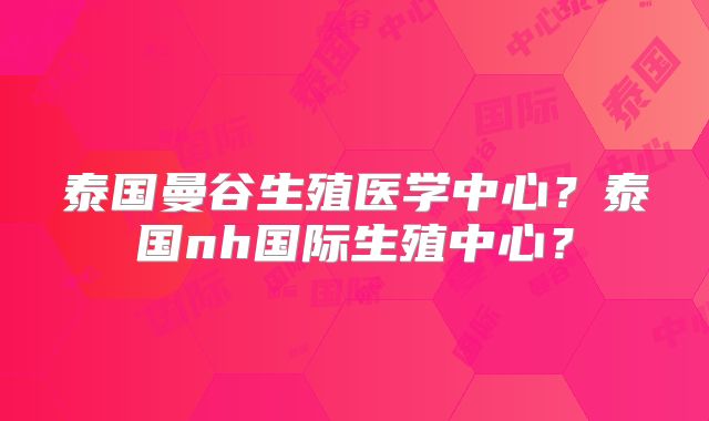 泰国曼谷生殖医学中心？泰国nh国际生殖中心？