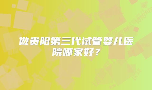 做贵阳第三代试管婴儿医院哪家好？