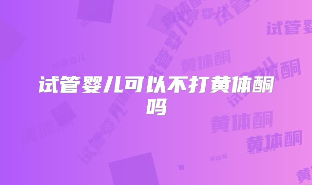 试管婴儿可以不打黄体酮吗