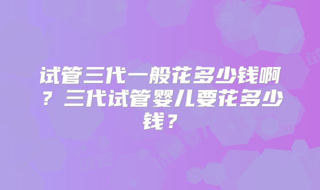 试管三代一般花多少钱啊？三代试管婴儿要花多少钱？