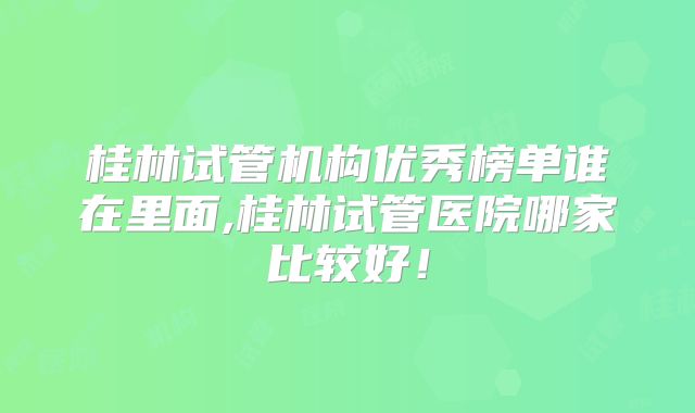 桂林试管机构优秀榜单谁在里面,桂林试管医院哪家比较好！