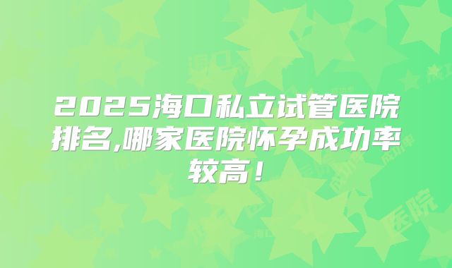 2025海口私立试管医院排名,哪家医院怀孕成功率较高！