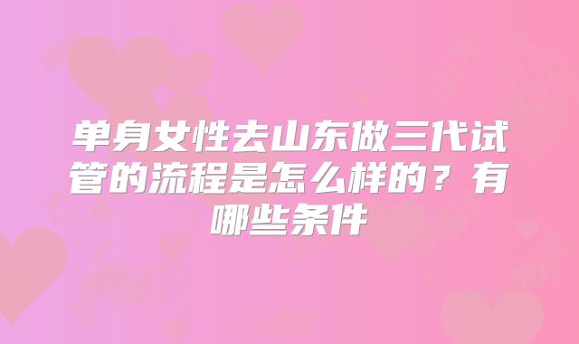 单身女性去山东做三代试管的流程是怎么样的？有哪些条件