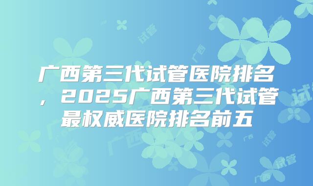 广西第三代试管医院排名,2025广西第三代试管最权威医院排名前五
