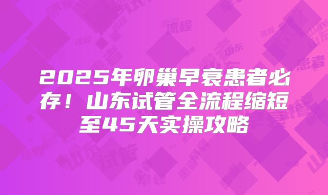 2025年卵巢早衰患者必存!山东试管全流程缩短至45天实操攻略
