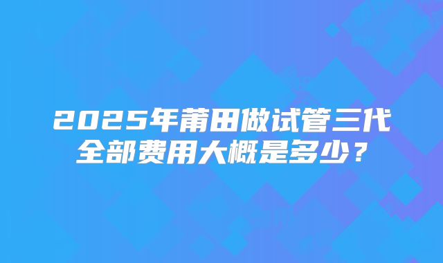 2025年莆田做试管三代全部费用大概是多少？