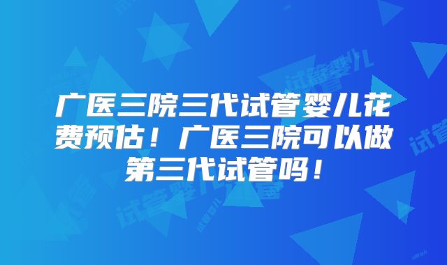 广医三院三代试管婴儿花费预估!广医三院可以做第三代试管吗!