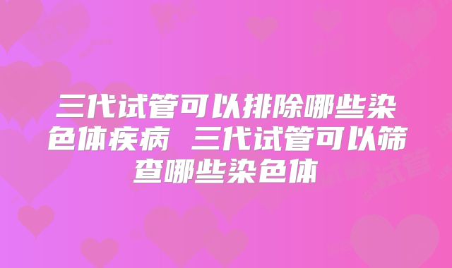 三代试管可以排除哪些染色体疾病 三代试管可以筛查哪些染色体
