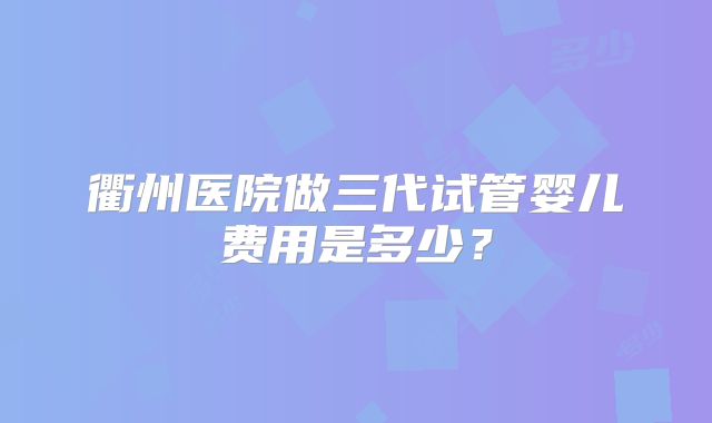 衢州医院做三代试管婴儿费用是多少？