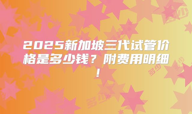 2025新加坡三代试管价格是多少钱？附费用明细！