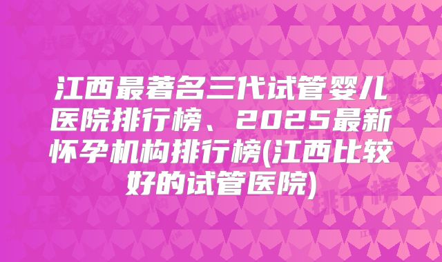 江西最著名三代试管婴儿医院排行榜、2025最新怀孕机构排行榜(江西比较好的试管医院)