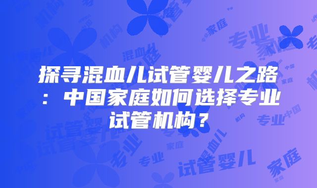 探寻混血儿试管婴儿之路：中国家庭如何选择专业试管机构？