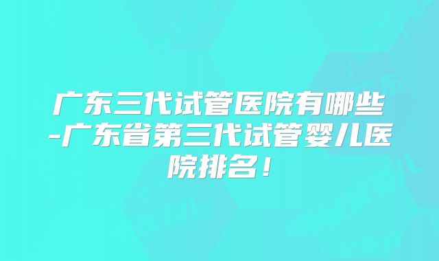 广东三代试管医院有哪些-广东省第三代试管婴儿医院排名！