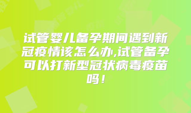 试管婴儿备孕期间遇到新冠疫情该怎么办,试管备孕可以打新型冠状病毒疫苗吗！