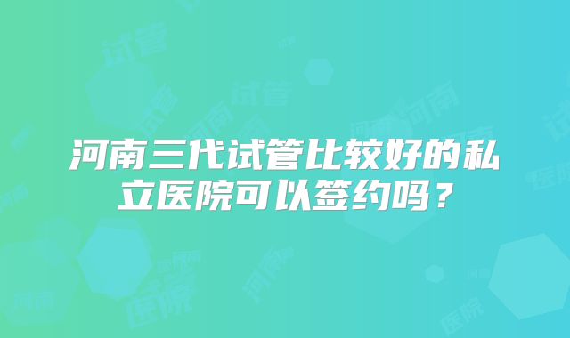 河南三代试管比较好的私立医院可以签约吗？