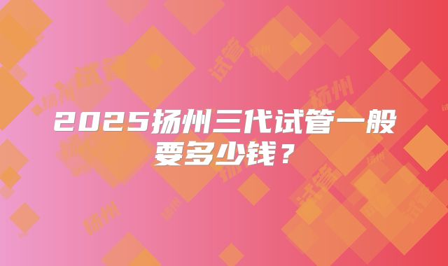 2025扬州三代试管一般要多少钱？