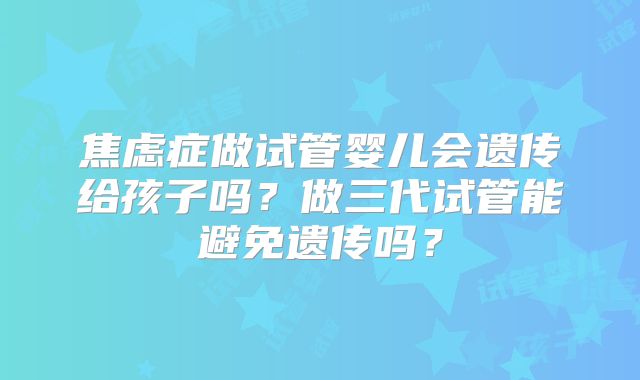 焦虑症做试管婴儿会遗传给孩子吗？做三代试管能避免遗传吗？