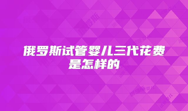 俄罗斯试管婴儿三代花费是怎样的