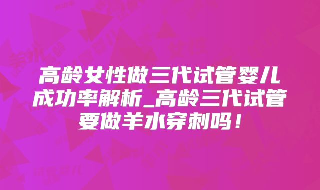 高龄女性做三代试管婴儿成功率解析_高龄三代试管要做羊水穿刺吗！